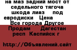 .на маз.задний мост от седельного тягоча шкода-лиаз110 под евродиски › Цена ­ 40 000 - Все города Другое » Продам   . Дагестан респ.,Каспийск г.